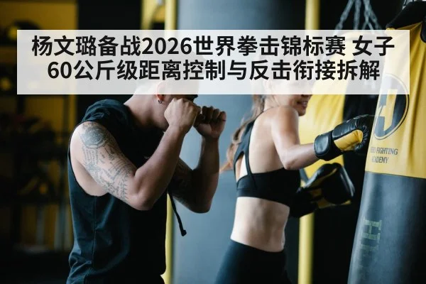 杨文璐备战2026世界拳击锦标赛 女子60公斤级距离控制与反击衔接拆解